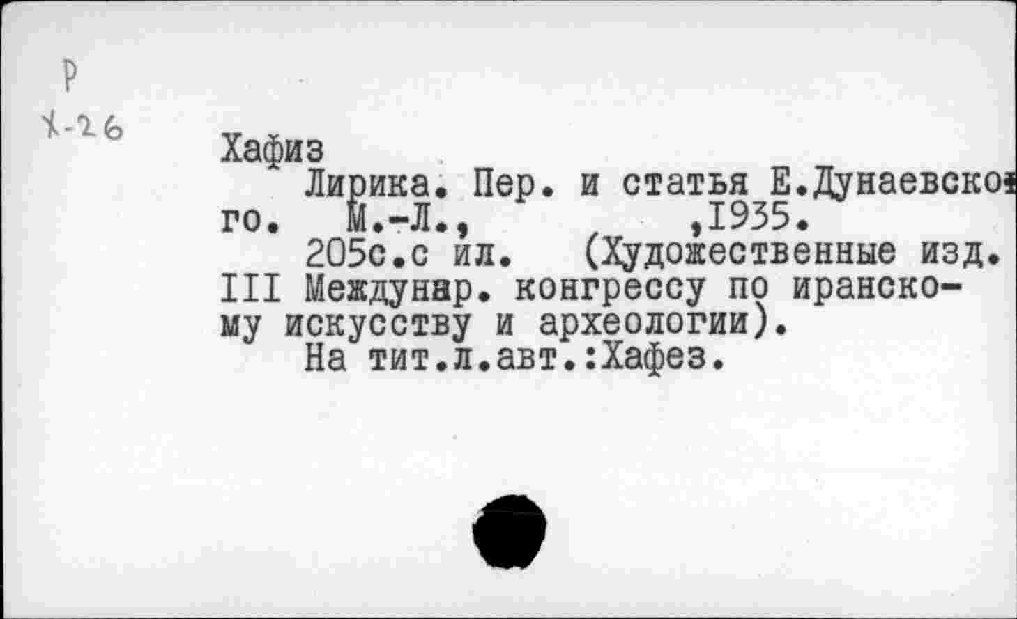 ﻿
Хафиз
Лирика. Пер. и статья Е.Дунаевсю го. Й.-Л.,	,1935.
205с.с ил. (Художественные изд III Междунар. конгрессу по иранскому искусству и археологии).
На тит.л.авт.:Хафез.